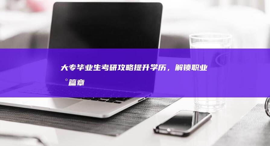 大专毕业生考研攻略：提升学历，解锁职业新篇章